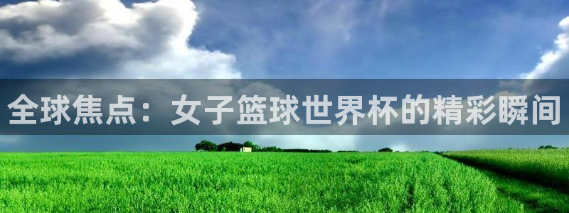 看世界杯：全球焦点：女子篮球世界杯的精彩瞬间